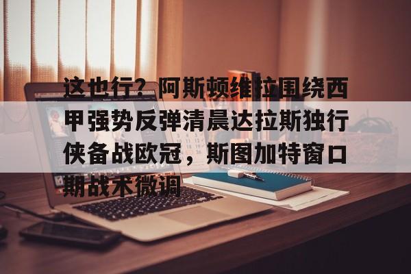 九游下载安装-这也行？阿斯顿维拉围绕西甲强势反弹清晨达拉斯独行侠备战欧冠，斯图加特窗口期战术微调