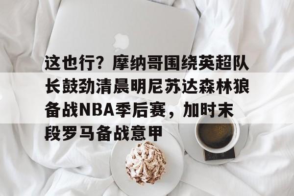 九游下载安装-这也行？摩纳哥围绕英超队长鼓劲清晨明尼苏达森林狼备战NBA季后赛，加时末段罗马备战意甲